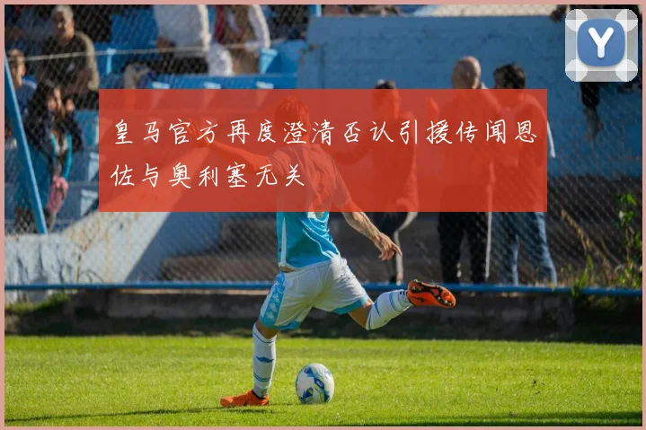皇马官方再度澄清否认引援传闻恩佐与奥利塞无关
