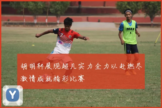 胡明轩展现超凡实力全力以赴燃尽激情成就精彩比赛