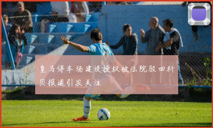 皇马停车场建设授权被法院驳回科贝报道引发关注