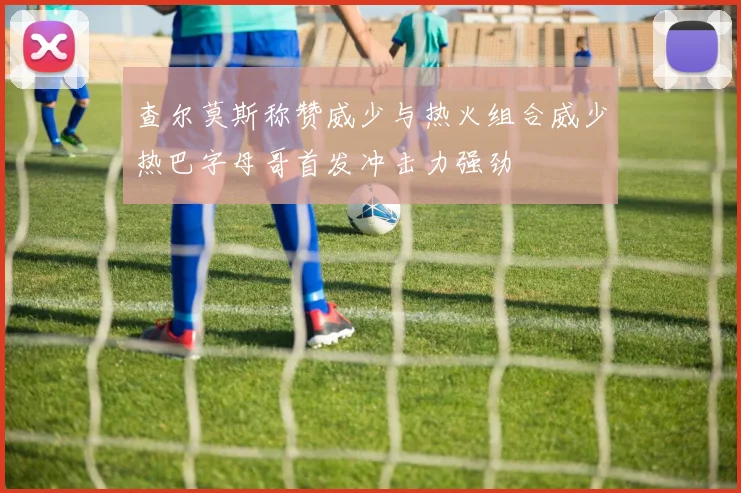 查尔莫斯称赞威少与热火组合威少热巴字母哥首发冲击力强劲