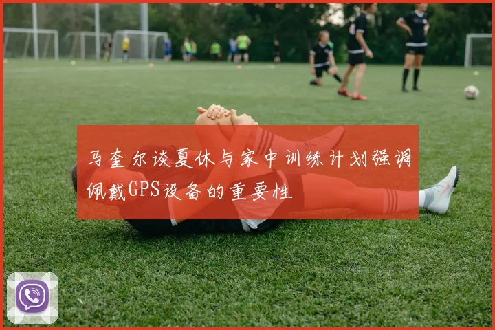 马奎尔谈夏休与家中训练计划强调佩戴GPS设备的重要性