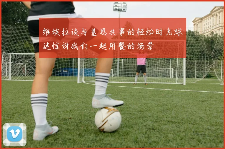 维埃拉谈与基恩共事的轻松时光球迷惊讶我们一起用餐的场景