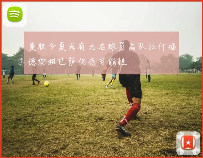 曼联今夏或有九名球员离队拉什福德续租巴萨仍存可能性