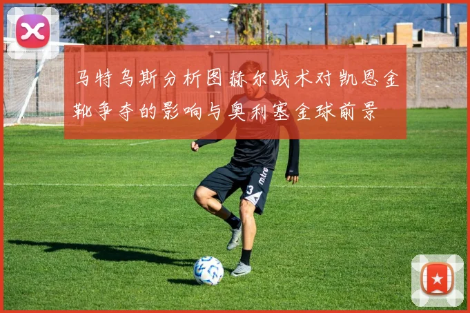 马特乌斯分析图赫尔战术对凯恩金靴争夺的影响与奥利塞金球前景
