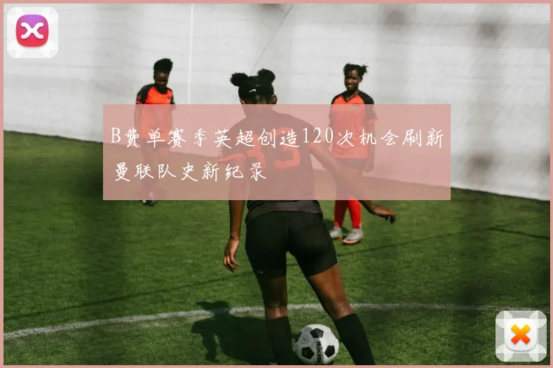 B费单赛季英超创造120次机会刷新曼联队史新纪录