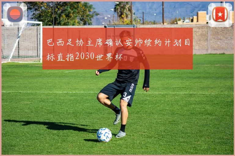 巴西足协主席确认安帅续约计划目标直指2030世界杯