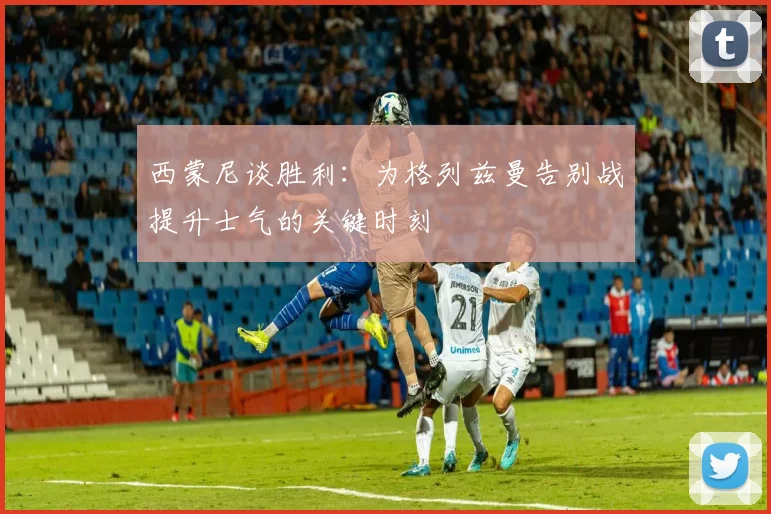 西蒙尼谈胜利：为格列兹曼告别战提升士气的关键时刻
